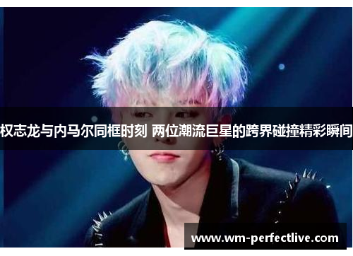 权志龙与内马尔同框时刻 两位潮流巨星的跨界碰撞精彩瞬间