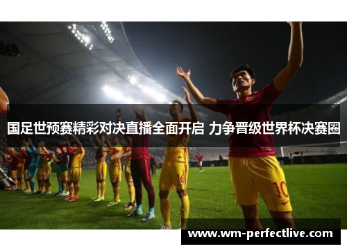 国足世预赛精彩对决直播全面开启 力争晋级世界杯决赛圈