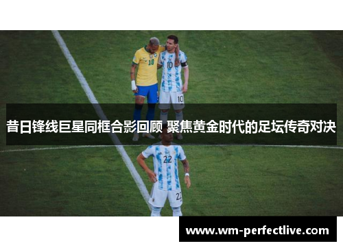 昔日锋线巨星同框合影回顾 聚焦黄金时代的足坛传奇对决