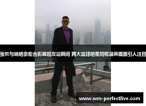张欢与姚明亲密合影展现友谊瞬间 两大篮球明星同框温馨画面引人注目