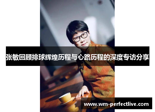 张敏回顾排球辉煌历程与心路历程的深度专访分享