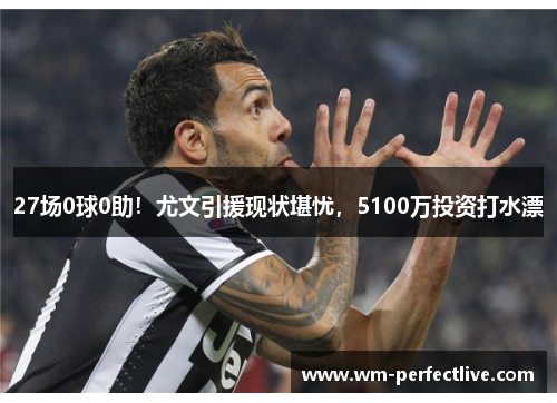 27场0球0助！尤文引援现状堪忧，5100万投资打水漂